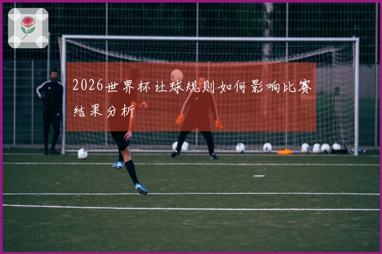 2026世界杯让球规则如何影响比赛结果分析